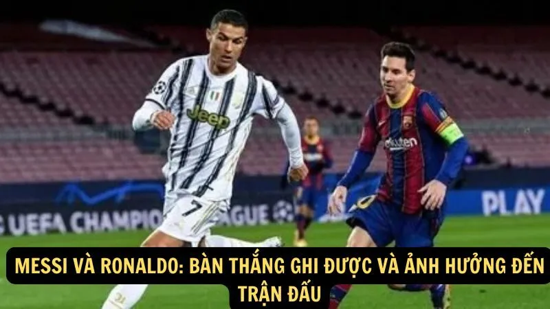 Messi và Ronaldo: Bàn thắng ghi được và ảnh hưởng đến trận đấu